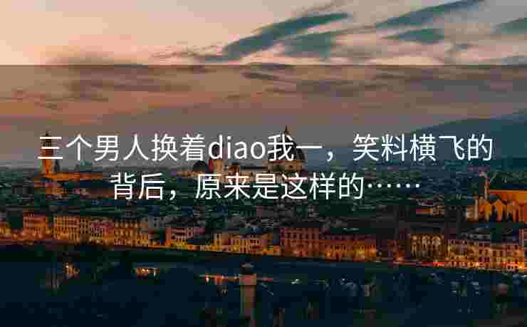 三个男人换着diao我一,笑料横飞的背后,原来是这样的…… 三个男人换着diao我一,笑料横飞的背后,原来是这样的……