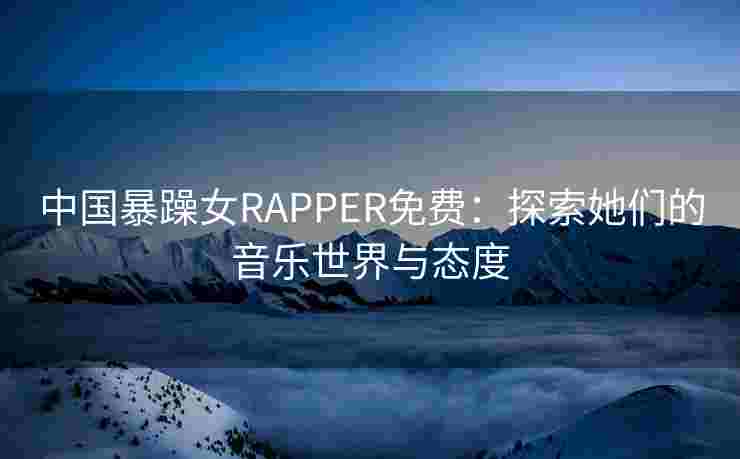 中国暴躁女RAPPER免费:探索她们的音乐世界与态度 中国暴躁女RAPPER免费:探索她们的音乐世界与态度
