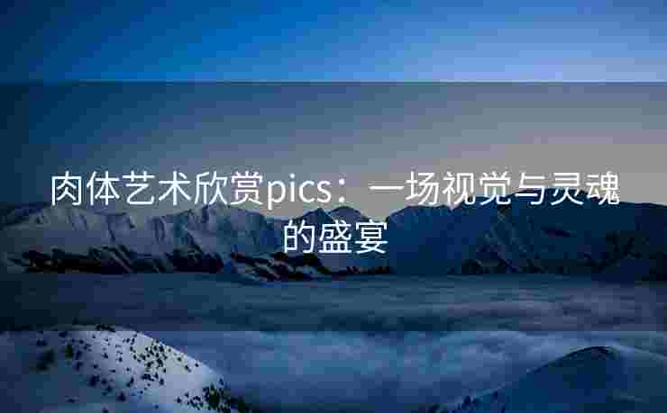 肉体艺术欣赏pics：一场视觉与灵魂的盛宴