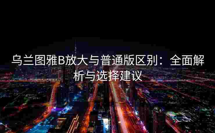 乌兰图雅B放大与普通版区别：全面解析与选择建议