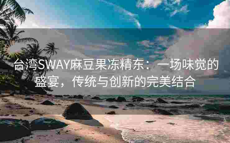 台湾SWAY麻豆果冻精东：一场味觉的盛宴，传统与创新的完美结合