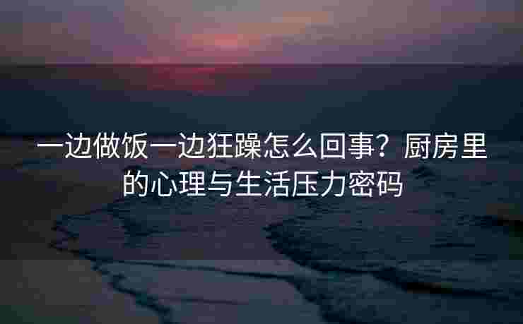 一边做饭一边狂躁怎么回事？厨房里的心理与生活压力密码