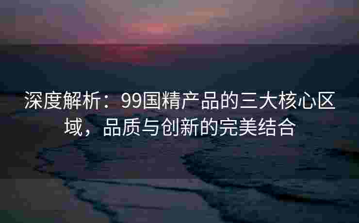 深度解析：99国精产品的三大核心区域，品质与创新的完美结合