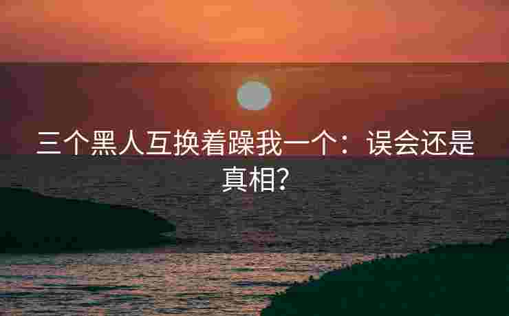 三个黑人互换着躁我一个：误会还是真相？