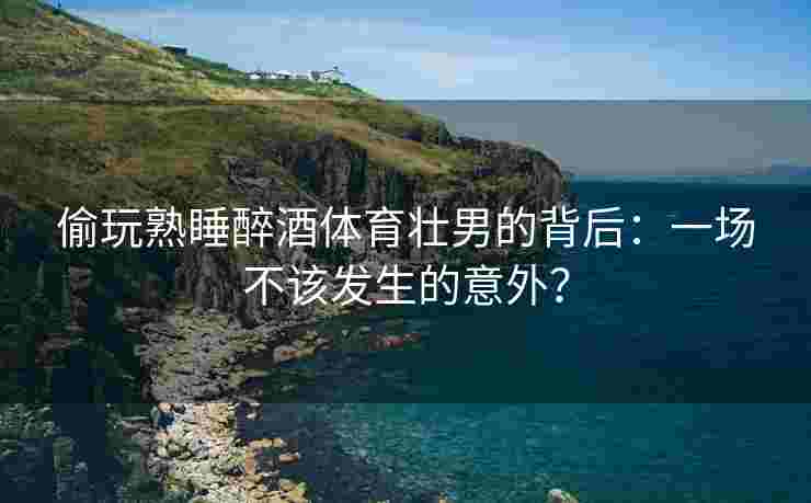 偷玩熟睡醉酒体育壮男的背后：一场不该发生的意外？