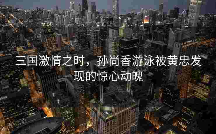 三国激情之时，孙尚香游泳被黄忠发现的惊心动魄